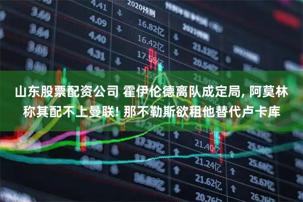 山东股票配资公司 霍伊伦德离队成定局, 阿莫林称其配不上曼联! 那不勒斯欲租他替代卢卡库
