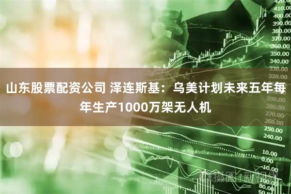 山东股票配资公司 泽连斯基：乌美计划未来五年每年生产1000万架无人机