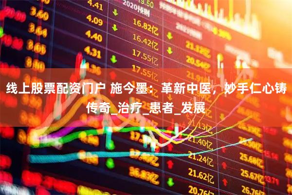 线上股票配资门户 施今墨：革新中医，妙手仁心铸传奇_治疗_患者_发展