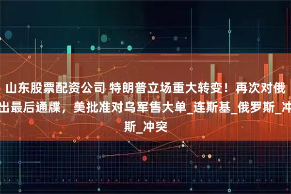 山东股票配资公司 特朗普立场重大转变！再次对俄发出最后通牒，美批准对乌军售大单_连斯基_俄罗斯_冲突
