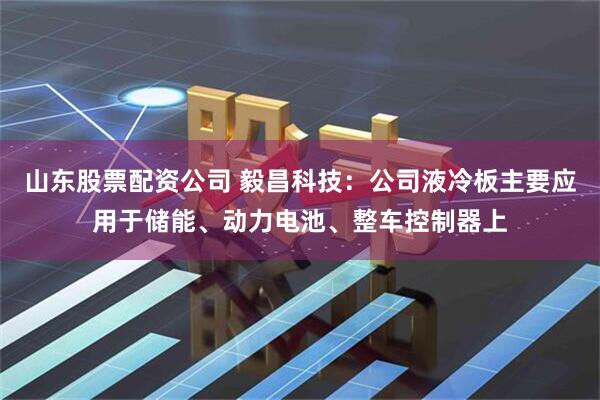 山东股票配资公司 毅昌科技：公司液冷板主要应用于储能、动力电池、整车控制器上