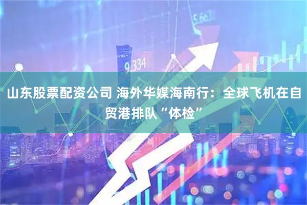 山东股票配资公司 海外华媒海南行：全球飞机在自贸港排队“体检”