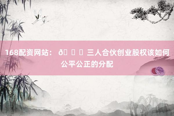 168配资网站： 🚀三人合伙创业股权该如何公平公正的分配