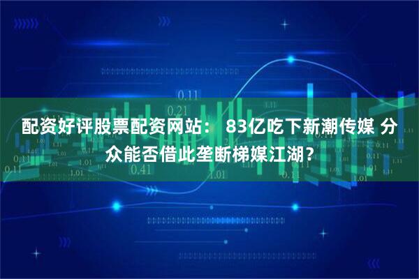 配资好评股票配资网站： 83亿吃下新潮传媒 分众能否借此垄断梯媒江湖？