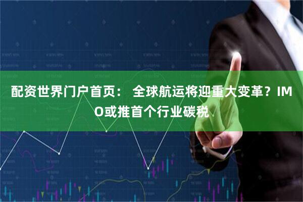 配资世界门户首页： 全球航运将迎重大变革？IMO或推首个行业碳税