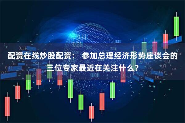 配资在线炒股配资： 参加总理经济形势座谈会的三位专家最近在关注什么？