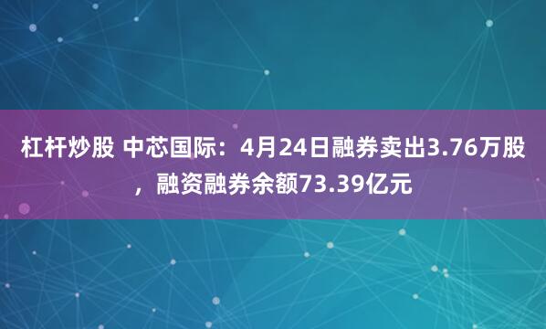 杠杆炒股 中芯国际：4月24日融券卖出3.76万股，融资融券余额73.39亿元
