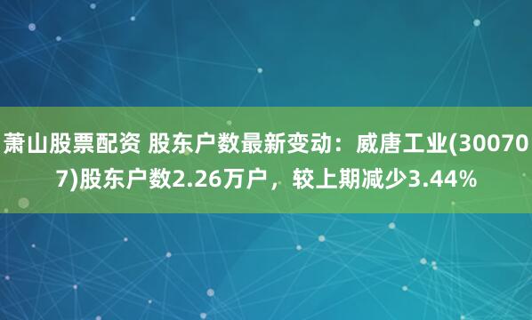 萧山股票配资 股东户数最新变动：威唐工业(300707)股东户数2.26万户，较上期减少3.44%