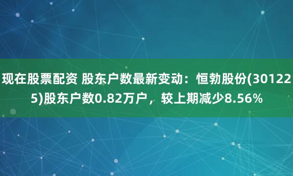 现在股票配资 股东户数最新变动：恒勃股份(301225)股东户数0.82万户，较上期减少8.56%