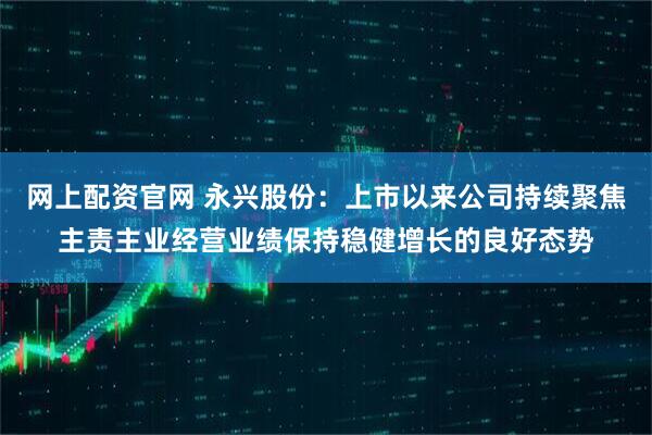 网上配资官网 永兴股份：上市以来公司持续聚焦主责主业经营业绩保持稳健增长的良好态势