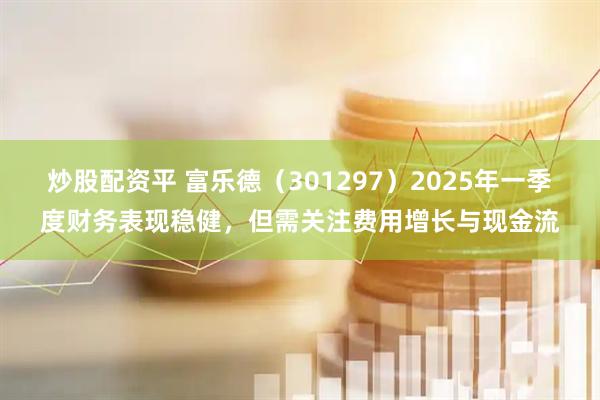 炒股配资平 富乐德（301297）2025年一季度财务表现稳健，但需关注费用增长与现金流