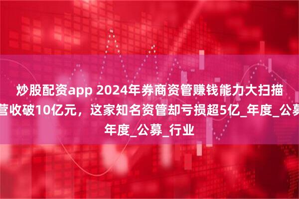 炒股配资app 2024年券商资管赚钱能力大扫描：5家营收破10亿元，这家知名资管却亏损超5亿_年度_公募_行业