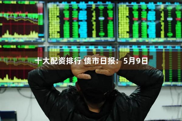 十大配资排行 债市日报：5月9日