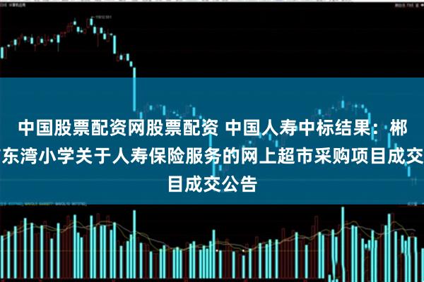 中国股票配资网股票配资 中国人寿中标结果：郴州市东湾小学关于人寿保险服务的网上超市采购项目成交公告