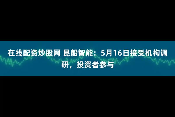 在线配资炒股网 昆船智能：5月16日接受机构调研，投资者参与