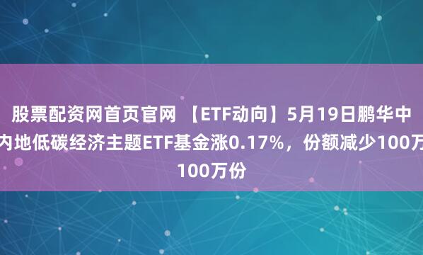 股票配资网首页官网 【ETF动向】5月19日鹏华中证内地低碳经济主题ETF基金涨0.17%，份额减少100万份