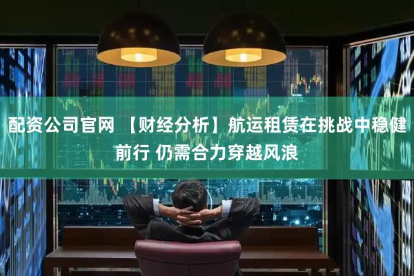 配资公司官网 【财经分析】航运租赁在挑战中稳健前行 仍需合力穿越风浪