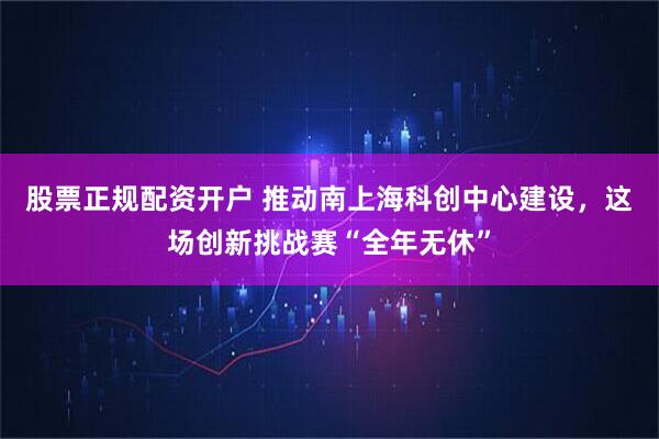 股票正规配资开户 推动南上海科创中心建设，这场创新挑战赛“全年无休”