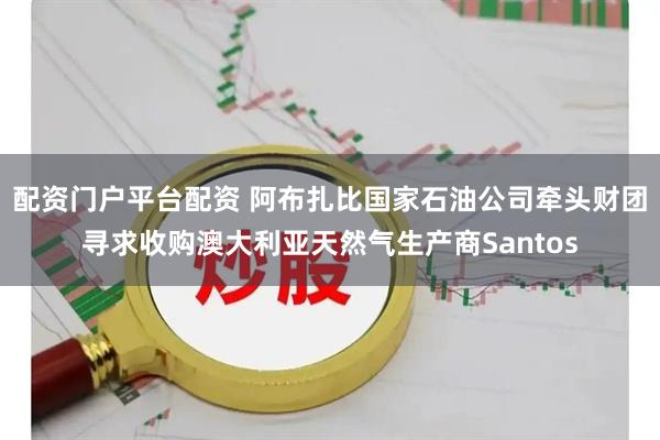 配资门户平台配资 阿布扎比国家石油公司牵头财团寻求收购澳大利亚天然气生产商Santos