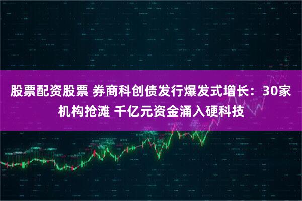 股票配资股票 券商科创债发行爆发式增长：30家机构抢滩 千亿元资金涌入硬科技