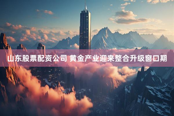 山东股票配资公司 黄金产业迎来整合升级窗口期