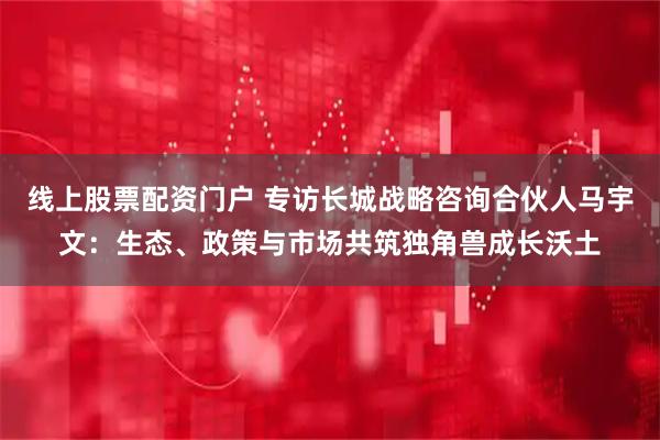 线上股票配资门户 专访长城战略咨询合伙人马宇文：生态、政策与市场共筑独角兽成长沃土