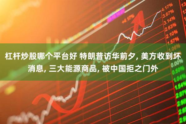杠杆炒股哪个平台好 特朗普访华前夕, 美方收到坏消息, 三大能源商品, 被中国拒之门外