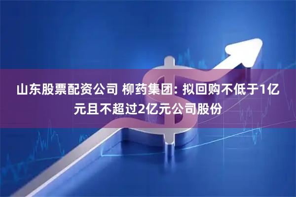 山东股票配资公司 柳药集团: 拟回购不低于1亿元且不超过2亿元公司股份