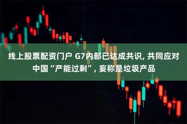 线上股票配资门户 G7内部已达成共识, 共同应对中国“产能过剩”, 妄称是垃圾产品