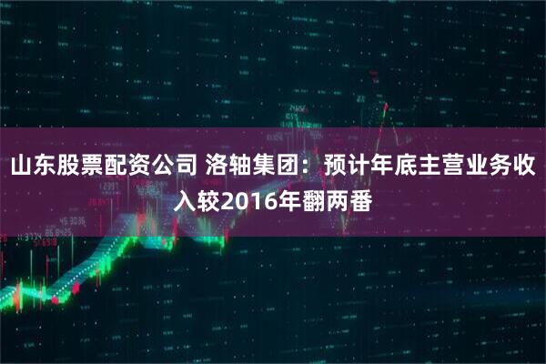 山东股票配资公司 洛轴集团：预计年底主营业务收入较2016年翻两番
