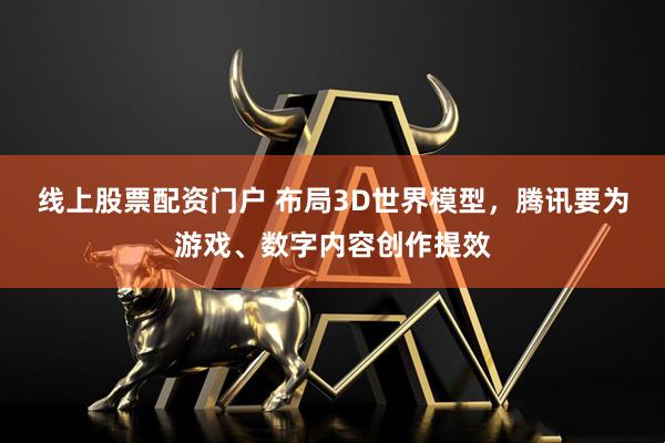 线上股票配资门户 布局3D世界模型，腾讯要为游戏、数字内容创作提效
