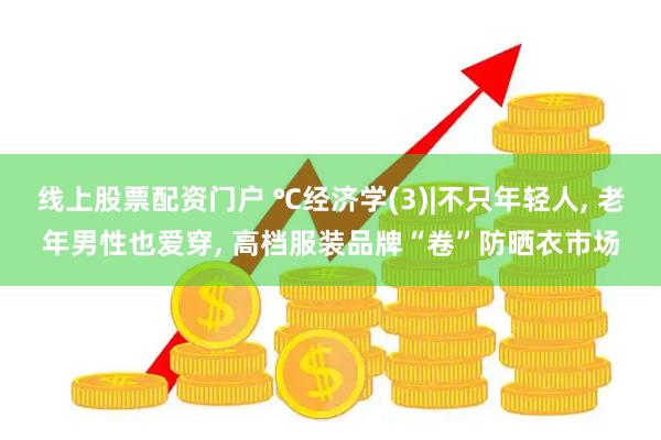 线上股票配资门户 ℃经济学(3)|不只年轻人, 老年男性也爱穿, 高档服装品牌“卷”防晒衣市场