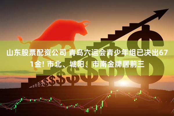 山东股票配资公司 青岛六运会青少年组已决出671金! 市北、城阳、市南金牌居前三