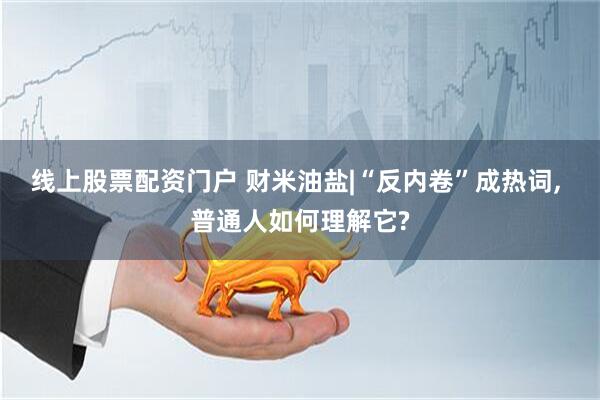 线上股票配资门户 财米油盐|“反内卷”成热词, 普通人如何理解它?
