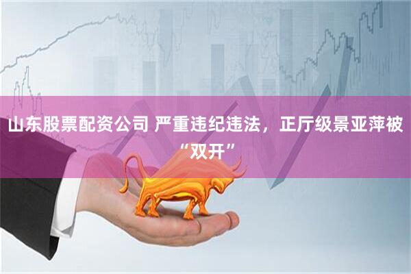 山东股票配资公司 严重违纪违法，正厅级景亚萍被“双开”