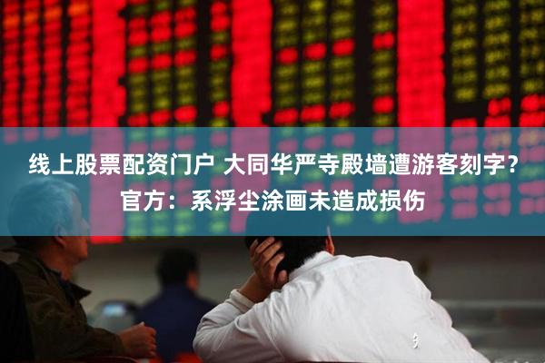 线上股票配资门户 大同华严寺殿墙遭游客刻字？官方：系浮尘涂画未造成损伤