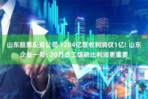 山东股票配资公司 1204亿营收利润仅1亿! 山东企业一哥: 20万员工饭碗比利润更重要