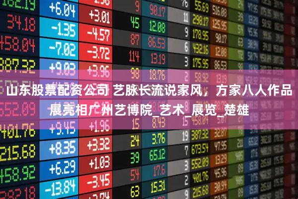山东股票配资公司 艺脉长流说家风，方家八人作品展亮相广州艺博院_艺术_展览_楚雄
