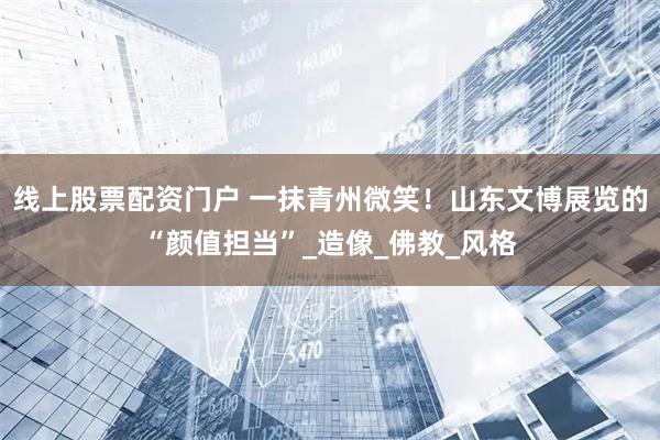 线上股票配资门户 一抹青州微笑！山东文博展览的“颜值担当”_造像_佛教_风格