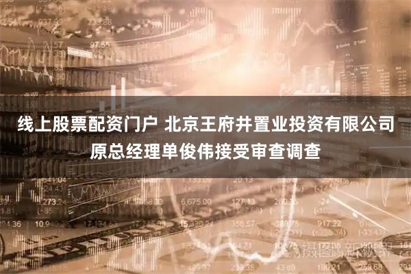 线上股票配资门户 北京王府井置业投资有限公司原总经理单俊伟接受审查调查