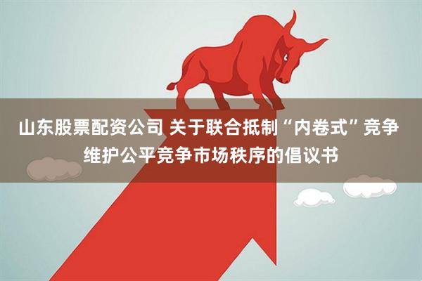 山东股票配资公司 关于联合抵制“内卷式”竞争 维护公平竞争市场秩序的倡议书