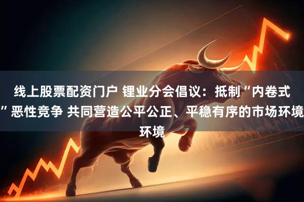 线上股票配资门户 锂业分会倡议：抵制“内卷式”恶性竞争 共同营造公平公正、平稳有序的市场环境