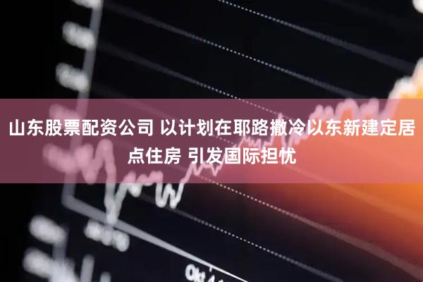山东股票配资公司 以计划在耶路撒冷以东新建定居点住房 引发国际担忧