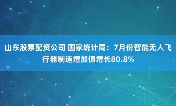 山东股票配资公司 国家统计局：7月份智能无人飞行器制造增加值增长80.8%
