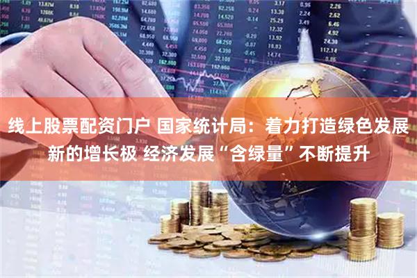 线上股票配资门户 国家统计局：着力打造绿色发展新的增长极 经济发展“含绿量”不断提升