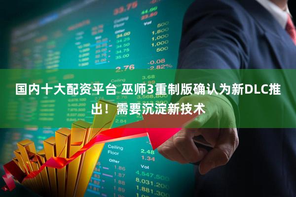 国内十大配资平台 巫师3重制版确认为新DLC推出！需要沉淀新技术