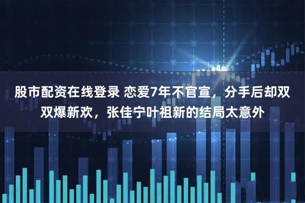 股市配资在线登录 恋爱7年不官宣，分手后却双双爆新欢，张佳宁叶祖新的结局太意外